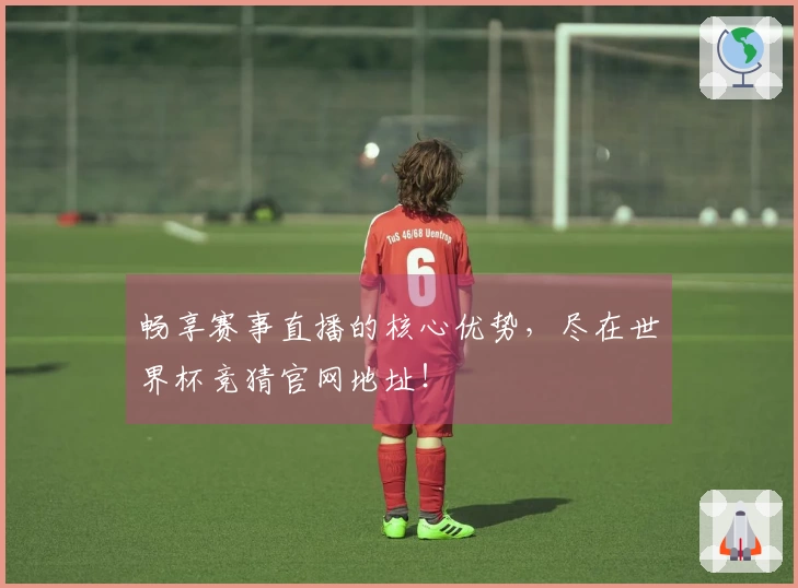 畅享赛事直播的核心优势,尽在世界杯竞猜官网地址!