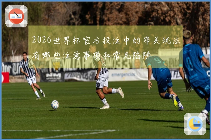 2026世界杯官方投注中的串关玩法有哪些注意事项和常见陷阱